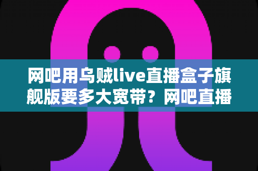 网吧用乌贼live直播盒子旗舰版要多大宽带?网吧直播带宽配置全攻略 网吧用乌贼live直播盒子旗舰版要多大宽带?网吧直播带宽配置全攻略