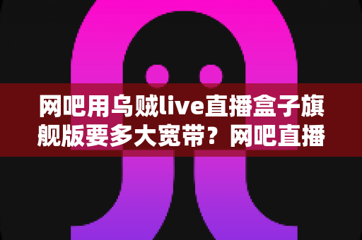 网吧用乌贼live直播盒子旗舰版要多大宽带?网吧直播带宽配置全攻略 网吧用乌贼live直播盒子旗舰版要多大宽带?网吧直播带宽配置全攻略