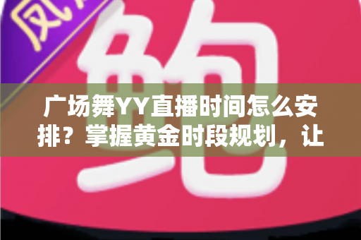 广场舞YY直播时间怎么安排？掌握黄金时段规划，让直播间人气稳步攀升