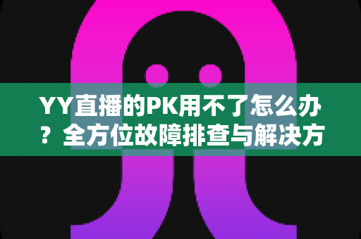 YY直播的PK用不了怎么办?全方位故障排查与解决方法实用指南 YY直播的PK用不了怎么办?全方位故障排查与解决方法实用指南