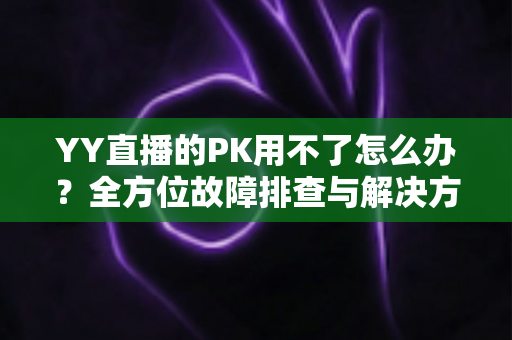 YY直播的PK用不了怎么办?全方位故障排查与解决方法实用指南 YY直播的PK用不了怎么办?全方位故障排查与解决方法实用指南