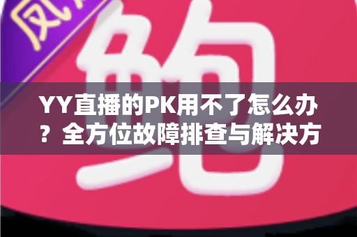 YY直播的PK用不了怎么办?全方位故障排查与解决方法实用指南 YY直播的PK用不了怎么办?全方位故障排查与解决方法实用指南