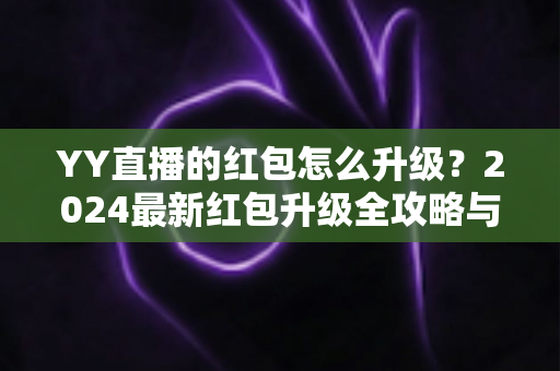 YY直播的红包怎么升级？2024最新红包升级全攻略与技巧详解，助你轻松提升红包等级领取更多奖励