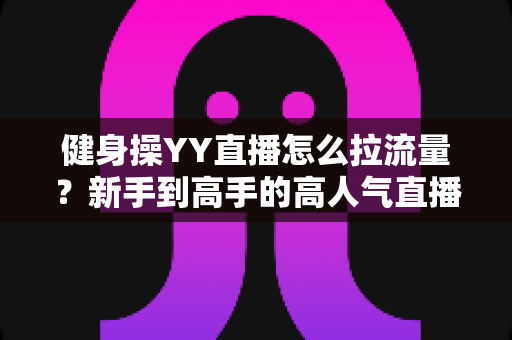 健身操YY直播怎么拉流量?新手到高手的高人气直播间运营实战指南 健身操YY直播怎么拉流量?新手到高手的高人气直播间运营实战指南