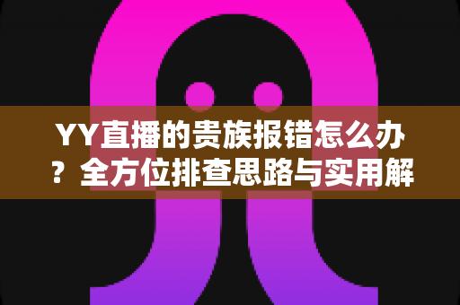 YY直播的贵族报错怎么办？全方位排查思路与实用解决指南，快速恢复你的贵族特权体验