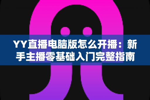 YY直播电脑版怎么开播:新手主播零基础入门完整指南与实操教程 YY直播电脑版怎么开播:新手主播零基础入门完整指南与实操教程