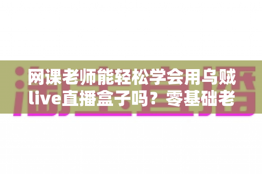 网课老师能轻松学会用乌贼live直播盒子吗？零基础老师也能快速上手的直播设备全解析