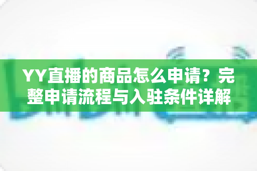 YY直播的商品怎么申请?完整申请流程与入驻条件详解指南 YY直播的商品怎么申请?完整申请流程与入驻条件详解指南