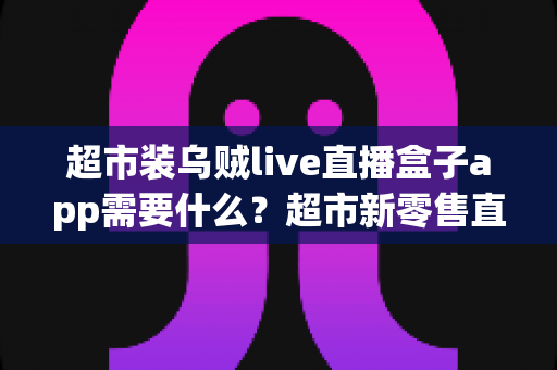 超市装乌贼live直播盒子app需要什么？超市新零售直播带货必备条件与实操全指南