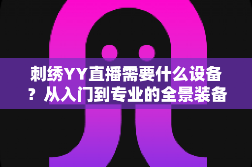 刺绣YY直播需要什么设备?从入门到专业的全景装备清单与实战指南 刺绣YY直播需要什么设备?从入门到专业的全景装备清单与实战指南