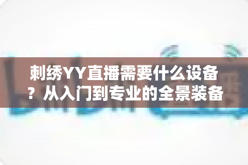 刺绣YY直播需要什么设备?从入门到专业的全景装备清单与实战指南 刺绣YY直播需要什么设备?从入门到专业的全景装备清单与实战指南