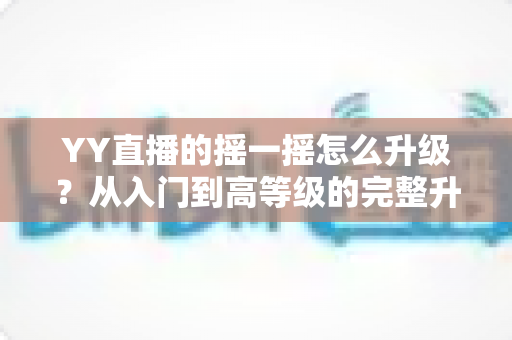 YY直播的摇一摇怎么升级？从入门到高等级的完整升级攻略与实用技巧全解析