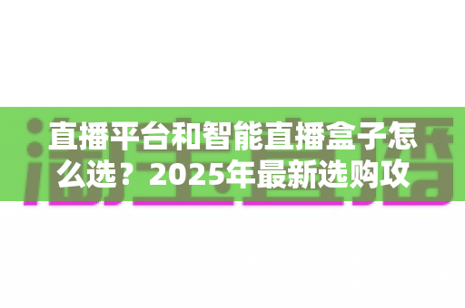 直播平台和智能直播盒子怎么选？2025年最新选购攻略，一文帮你避坑省钱打造理想家庭影院