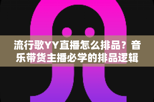 流行歌YY直播怎么排品?音乐带货主播必学的排品逻辑与实战全流程 流行歌YY直播怎么排品?音乐带货主播必学的排品逻辑与实战全流程