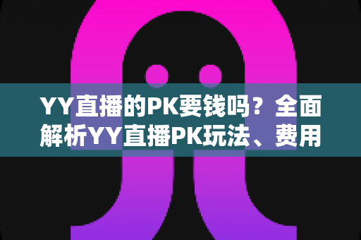 YY直播的PK要钱吗?全面解析YY直播PK玩法、费用构成与理性消费指南 YY直播的PK要钱吗?全面解析YY直播PK玩法、费用构成与理性消费指南