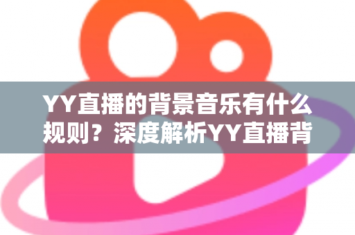 YY直播的背景音乐有什么规则?深度解析YY直播背景音乐版权规则与主播合规实用指南 YY直播的背景音乐有什么规则?深度解析YY直播背景音乐版权规则与主播合规实用指南