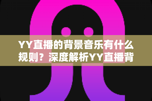 YY直播的背景音乐有什么规则?深度解析YY直播背景音乐版权规则与主播合规实用指南 YY直播的背景音乐有什么规则?深度解析YY直播背景音乐版权规则与主播合规实用指南