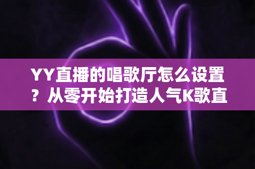 YY直播的唱歌厅怎么设置?从零开始打造人气K歌直播间的完整指南 YY直播的唱歌厅怎么设置?从零开始打造人气K歌直播间的完整指南