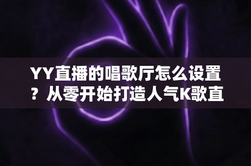 YY直播的唱歌厅怎么设置?从零开始打造人气K歌直播间的完整指南 YY直播的唱歌厅怎么设置?从零开始打造人气K歌直播间的完整指南