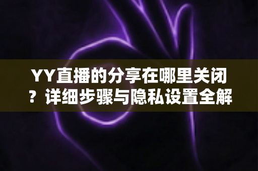 YY直播的分享在哪里关闭？详细步骤与隐私设置全解析