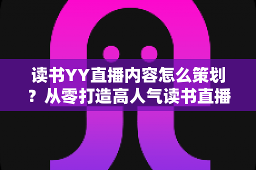 读书YY直播内容怎么策划?从零打造高人气读书直播间的完整实战指南 读书YY直播内容怎么策划?从零打造高人气读书直播间的完整实战指南