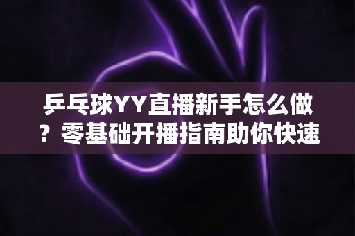 乒乓球YY直播新手怎么做?零基础开播指南助你快速上手涨粉 乒乓球YY直播新手怎么做?零基础开播指南助你快速上手涨粉