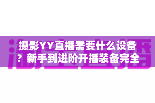 摄影YY直播需要什么设备？新手到进阶开播装备完全指南（附清单与选购建议）