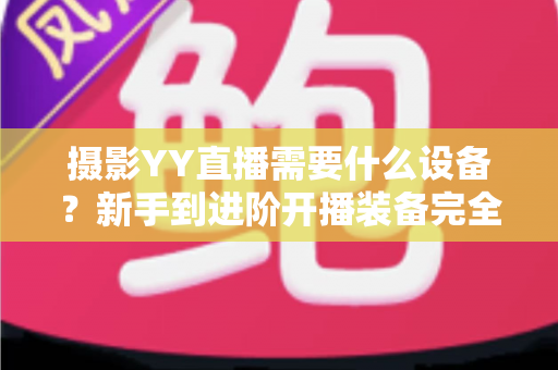 摄影YY直播需要什么设备？新手到进阶开播装备完全指南（附清单与选购建议）