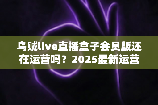 乌贼live直播盒子会员版还在运营吗？2025最新运营状态全面解析与用户避坑指南