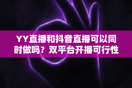 YY直播和抖音直播可以同时做吗?双平台开播可行性全解析与实战运营指南 YY直播和抖音直播可以同时做吗?双平台开播可行性全解析与实战运营指南