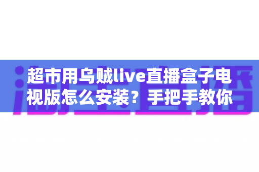 超市用乌贼live直播盒子电视版怎么安装？手把手教你完成安装与调试的全流程指南