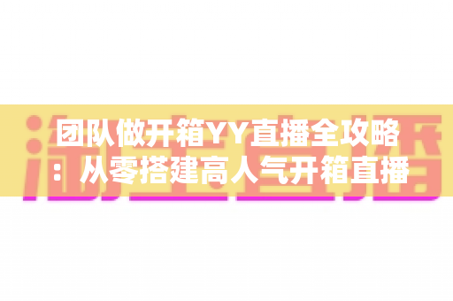 团队做开箱YY直播全攻略：从零搭建高人气开箱直播间的实战指南