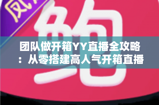团队做开箱YY直播全攻略：从零搭建高人气开箱直播间的实战指南