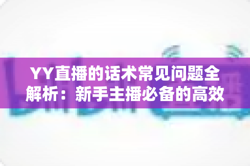 YY直播的话术常见问题全解析:新手主播必备的高效直播话术实战指南 YY直播的话术常见问题全解析:新手主播必备的高效直播话术实战指南