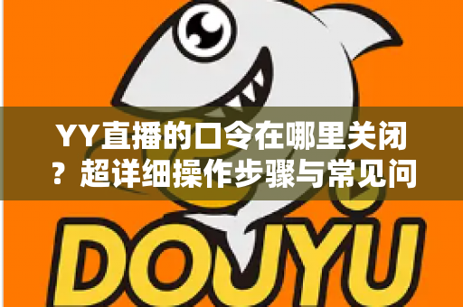 YY直播的口令在哪里关闭？超详细操作步骤与常见问题一站式解答指南
