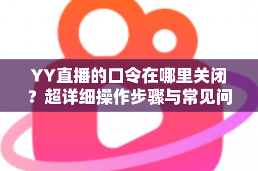 YY直播的口令在哪里关闭？超详细操作步骤与常见问题一站式解答指南
