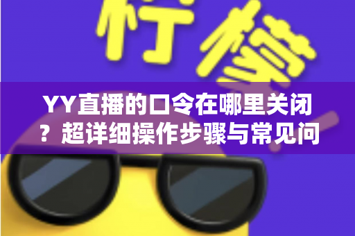 YY直播的口令在哪里关闭？超详细操作步骤与常见问题一站式解答指南