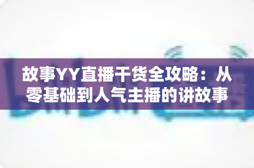 故事YY直播干货全攻略：从零基础到人气主播的讲故事实战指南