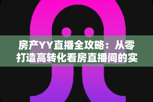 房产YY直播全攻略：从零打造高转化看房直播间的实战秘籍