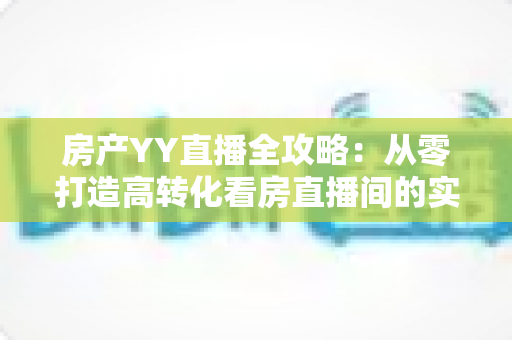 房产YY直播全攻略：从零打造高转化看房直播间的实战秘籍