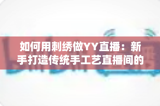 如何用刺绣做YY直播:新手打造传统手工艺直播间的完整实战指南 如何用刺绣做YY直播:新手打造传统手工艺直播间的完整实战指南