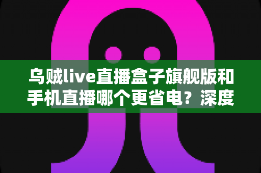 乌贼live直播盒子旗舰版和手机直播哪个更省电？深度功耗对比与省电选购指南