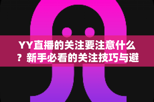 YY直播的关注要注意什么?新手必看的关注技巧与避坑全攻略 YY直播的关注要注意什么?新手必看的关注技巧与避坑全攻略
