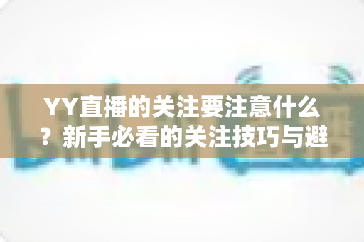YY直播的关注要注意什么?新手必看的关注技巧与避坑全攻略 YY直播的关注要注意什么?新手必看的关注技巧与避坑全攻略