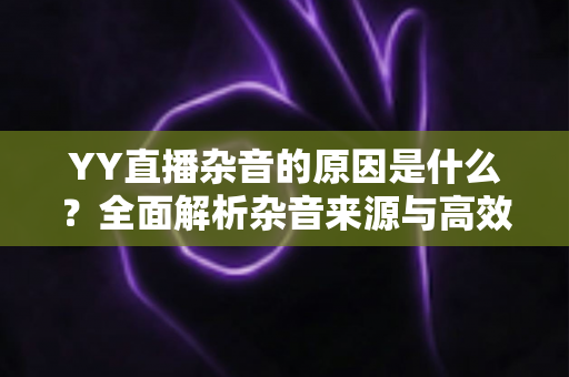 YY直播杂音的原因是什么？全面解析杂音来源与高效解决方法