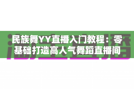 民族舞YY直播入门教程:零基础打造高人气舞蹈直播间的完整攻略 民族舞YY直播入门教程:零基础打造高人气舞蹈直播间的完整攻略