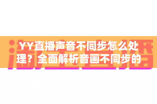 YY直播声音不同步怎么处理？全面解析音画不同步的排查方法与实用修复技巧