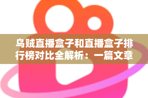 乌贼直播盒子和直播盒子排行榜对比全解析：一篇文章帮你选对大屏直播观影利器