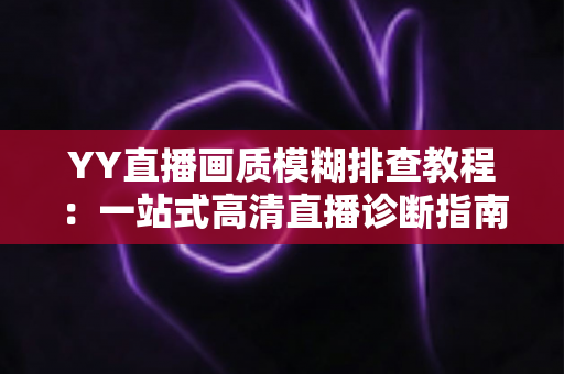 YY直播画质模糊排查教程：一站式高清直播诊断指南，快速找回清晰流畅的开播体验
