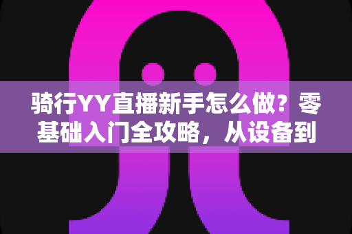 骑行YY直播新手怎么做?零基础入门全攻略,从设备到涨粉一步到位 骑行YY直播新手怎么做?零基础入门全攻略,从设备到涨粉一步到位